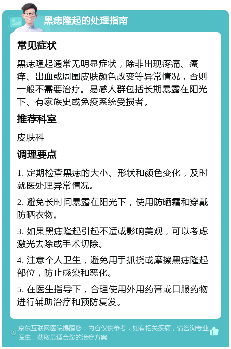 黑痣隆起的处理指南 常见症状 黑痣隆起通常无明显症状，除非出现疼痛、瘙痒、出血或周围皮肤颜色改变等异常情况，否则一般不需要治疗。易感人群包括长期暴露在阳光下、有家族史或免疫系统受损者。 推荐科室 皮肤科 调理要点 1. 定期检查黑痣的大小、形状和颜色变化，及时就医处理异常情况。 2. 避免长时间暴露在阳光下，使用防晒霜和穿戴防晒衣物。 3. 如果黑痣隆起引起不适或影响美观，可以考虑激光去除或手术切除。 4. 注意个人卫生，避免用手抓挠或摩擦黑痣隆起部位，防止感染和恶化。 5. 在医生指导下，合理使用外用药膏或口服药物进行辅助治疗和预防复发。