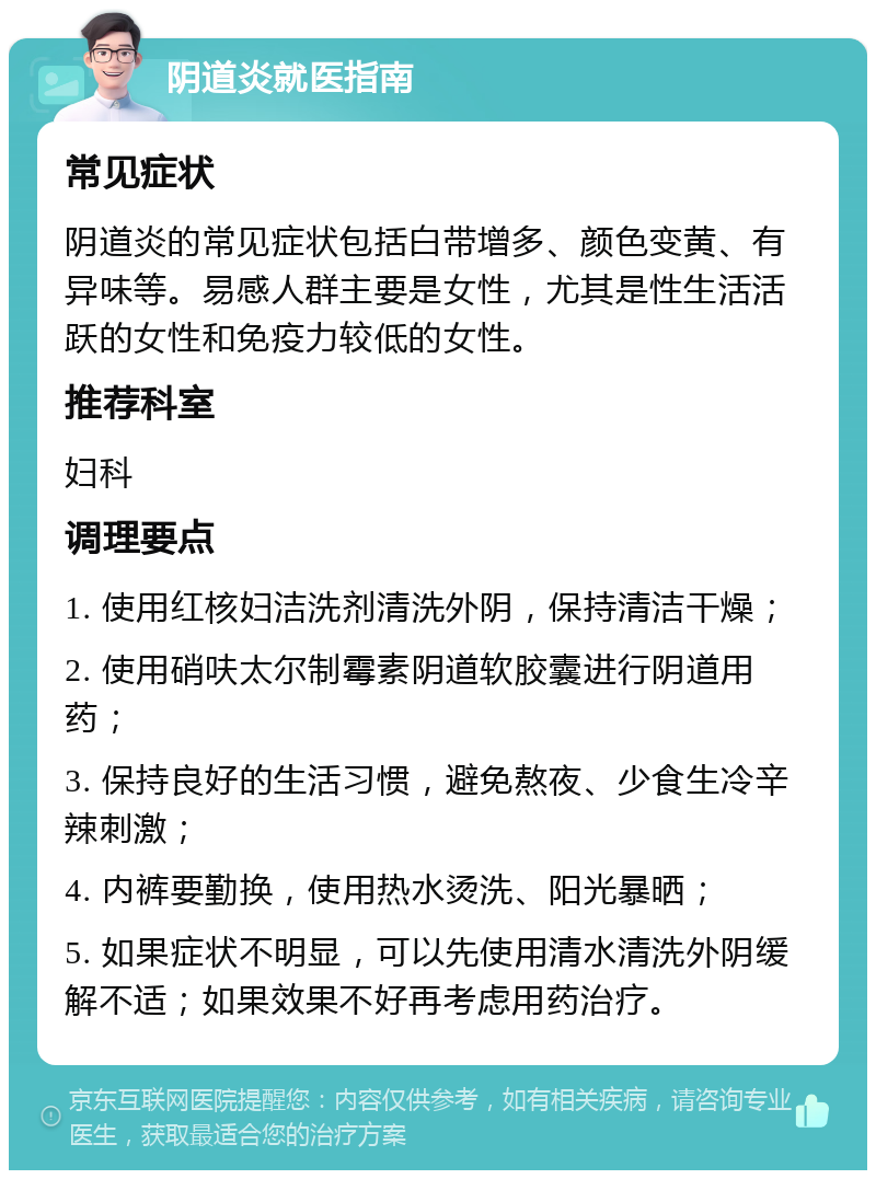 阴道炎就医指南 常见症状 阴道炎的常见症状包括白带增多、颜色变黄、有异味等。易感人群主要是女性，尤其是性生活活跃的女性和免疫力较低的女性。 推荐科室 妇科 调理要点 1. 使用红核妇洁洗剂清洗外阴，保持清洁干燥； 2. 使用硝呋太尔制霉素阴道软胶囊进行阴道用药； 3. 保持良好的生活习惯，避免熬夜、少食生冷辛辣刺激； 4. 内裤要勤换，使用热水烫洗、阳光暴晒； 5. 如果症状不明显，可以先使用清水清洗外阴缓解不适；如果效果不好再考虑用药治疗。