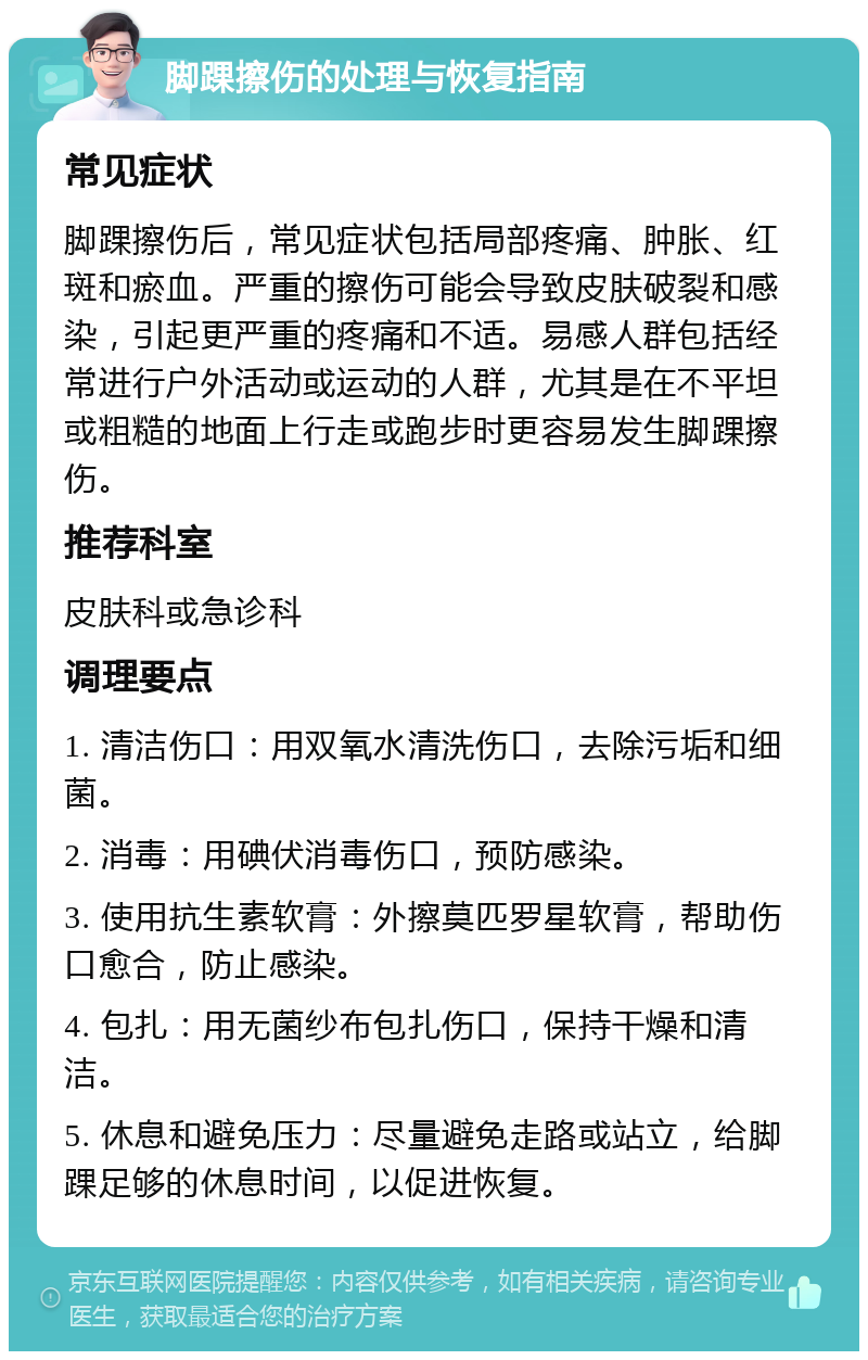 脚踝擦伤的处理与恢复指南 常见症状 脚踝擦伤后，常见症状包括局部疼痛、肿胀、红斑和瘀血。严重的擦伤可能会导致皮肤破裂和感染，引起更严重的疼痛和不适。易感人群包括经常进行户外活动或运动的人群，尤其是在不平坦或粗糙的地面上行走或跑步时更容易发生脚踝擦伤。 推荐科室 皮肤科或急诊科 调理要点 1. 清洁伤口：用双氧水清洗伤口，去除污垢和细菌。 2. 消毒：用碘伏消毒伤口，预防感染。 3. 使用抗生素软膏：外擦莫匹罗星软膏，帮助伤口愈合，防止感染。 4. 包扎：用无菌纱布包扎伤口，保持干燥和清洁。 5. 休息和避免压力：尽量避免走路或站立，给脚踝足够的休息时间，以促进恢复。