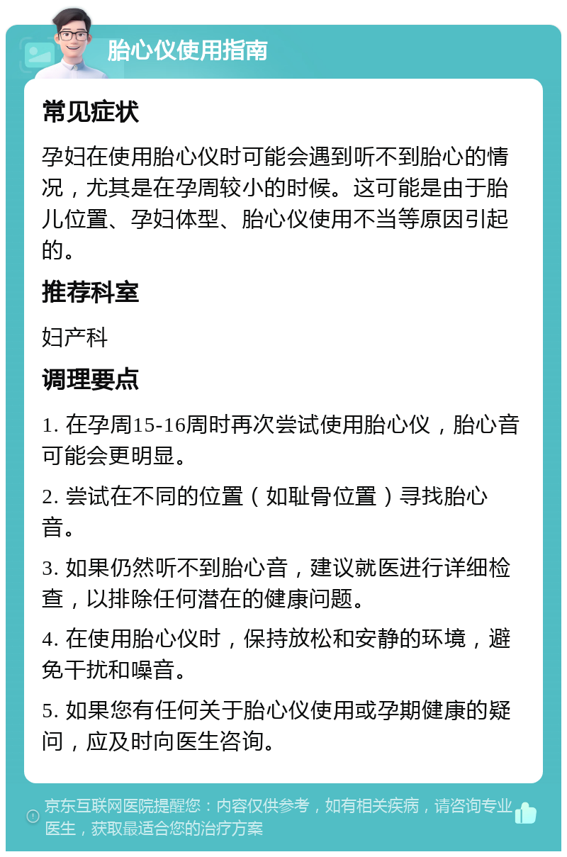 胎心仪使用指南 常见症状 孕妇在使用胎心仪时可能会遇到听不到胎心的情况，尤其是在孕周较小的时候。这可能是由于胎儿位置、孕妇体型、胎心仪使用不当等原因引起的。 推荐科室 妇产科 调理要点 1. 在孕周15-16周时再次尝试使用胎心仪，胎心音可能会更明显。 2. 尝试在不同的位置（如耻骨位置）寻找胎心音。 3. 如果仍然听不到胎心音，建议就医进行详细检查，以排除任何潜在的健康问题。 4. 在使用胎心仪时，保持放松和安静的环境，避免干扰和噪音。 5. 如果您有任何关于胎心仪使用或孕期健康的疑问，应及时向医生咨询。