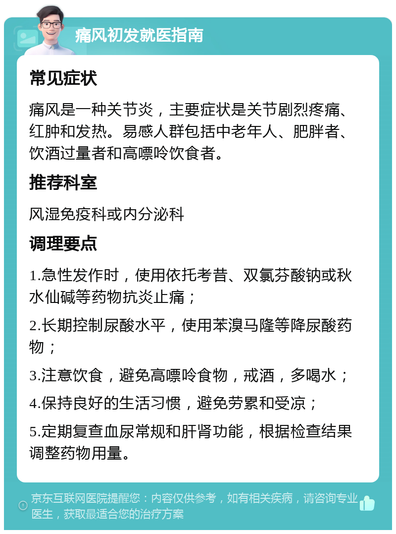 痛风初发就医指南 常见症状 痛风是一种关节炎，主要症状是关节剧烈疼痛、红肿和发热。易感人群包括中老年人、肥胖者、饮酒过量者和高嘌呤饮食者。 推荐科室 风湿免疫科或内分泌科 调理要点 1.急性发作时，使用依托考昔、双氯芬酸钠或秋水仙碱等药物抗炎止痛； 2.长期控制尿酸水平，使用苯溴马隆等降尿酸药物； 3.注意饮食，避免高嘌呤食物，戒酒，多喝水； 4.保持良好的生活习惯，避免劳累和受凉； 5.定期复查血尿常规和肝肾功能，根据检查结果调整药物用量。