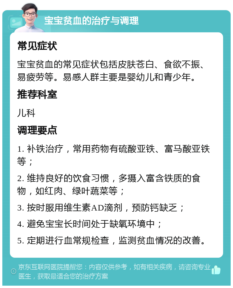 宝宝贫血的治疗与调理 常见症状 宝宝贫血的常见症状包括皮肤苍白、食欲不振、易疲劳等。易感人群主要是婴幼儿和青少年。 推荐科室 儿科 调理要点 1. 补铁治疗，常用药物有硫酸亚铁、富马酸亚铁等； 2. 维持良好的饮食习惯，多摄入富含铁质的食物，如红肉、绿叶蔬菜等； 3. 按时服用维生素AD滴剂，预防钙缺乏； 4. 避免宝宝长时间处于缺氧环境中； 5. 定期进行血常规检查，监测贫血情况的改善。