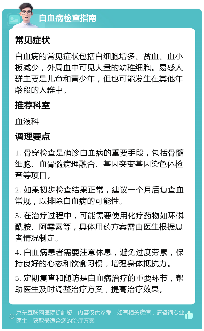 白血病检查指南 常见症状 白血病的常见症状包括白细胞增多、贫血、血小板减少，外周血中可见大量的幼稚细胞。易感人群主要是儿童和青少年，但也可能发生在其他年龄段的人群中。 推荐科室 血液科 调理要点 1. 骨穿检查是确诊白血病的重要手段，包括骨髓细胞、血骨髓病理融合、基因突变基因染色体检查等项目。 2. 如果初步检查结果正常，建议一个月后复查血常规，以排除白血病的可能性。 3. 在治疗过程中，可能需要使用化疗药物如环磷酰胺、阿霉素等，具体用药方案需由医生根据患者情况制定。 4. 白血病患者需要注意休息，避免过度劳累，保持良好的心态和饮食习惯，增强身体抵抗力。 5. 定期复查和随访是白血病治疗的重要环节，帮助医生及时调整治疗方案，提高治疗效果。