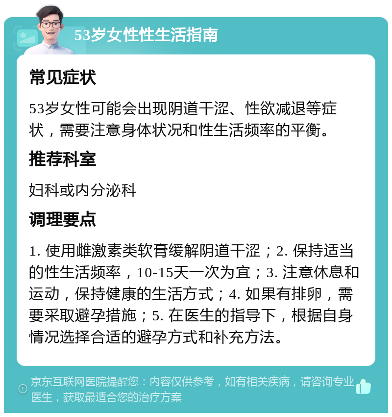 53岁女性性生活指南 常见症状 53岁女性可能会出现阴道干涩、性欲减退等症状，需要注意身体状况和性生活频率的平衡。 推荐科室 妇科或内分泌科 调理要点 1. 使用雌激素类软膏缓解阴道干涩；2. 保持适当的性生活频率，10-15天一次为宜；3. 注意休息和运动，保持健康的生活方式；4. 如果有排卵，需要采取避孕措施；5. 在医生的指导下，根据自身情况选择合适的避孕方式和补充方法。