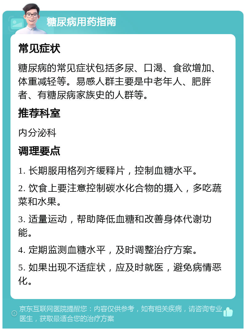 糖尿病用药指南 常见症状 糖尿病的常见症状包括多尿、口渴、食欲增加、体重减轻等。易感人群主要是中老年人、肥胖者、有糖尿病家族史的人群等。 推荐科室 内分泌科 调理要点 1. 长期服用格列齐缓释片，控制血糖水平。 2. 饮食上要注意控制碳水化合物的摄入，多吃蔬菜和水果。 3. 适量运动，帮助降低血糖和改善身体代谢功能。 4. 定期监测血糖水平，及时调整治疗方案。 5. 如果出现不适症状，应及时就医，避免病情恶化。