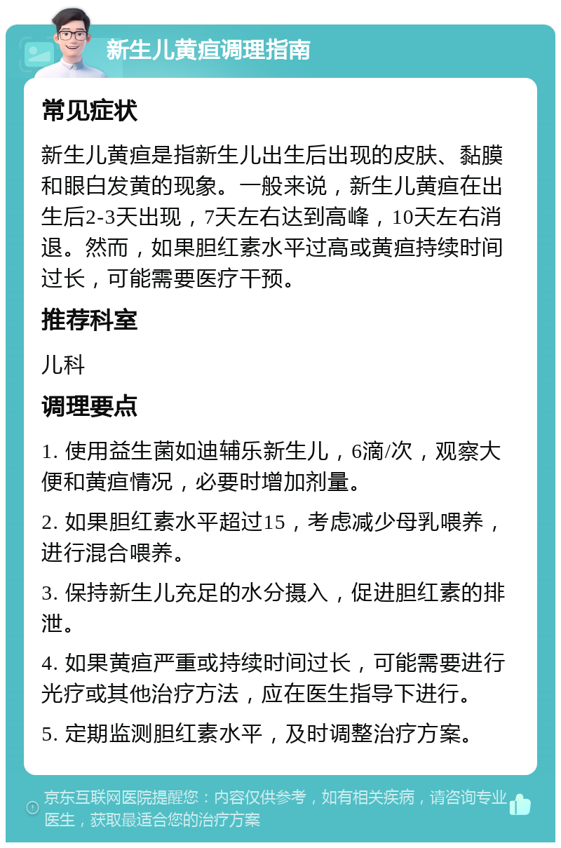 新生儿黄疸调理指南 常见症状 新生儿黄疸是指新生儿出生后出现的皮肤、黏膜和眼白发黄的现象。一般来说，新生儿黄疸在出生后2-3天出现，7天左右达到高峰，10天左右消退。然而，如果胆红素水平过高或黄疸持续时间过长，可能需要医疗干预。 推荐科室 儿科 调理要点 1. 使用益生菌如迪辅乐新生儿，6滴/次，观察大便和黄疸情况，必要时增加剂量。 2. 如果胆红素水平超过15，考虑减少母乳喂养，进行混合喂养。 3. 保持新生儿充足的水分摄入，促进胆红素的排泄。 4. 如果黄疸严重或持续时间过长，可能需要进行光疗或其他治疗方法，应在医生指导下进行。 5. 定期监测胆红素水平，及时调整治疗方案。