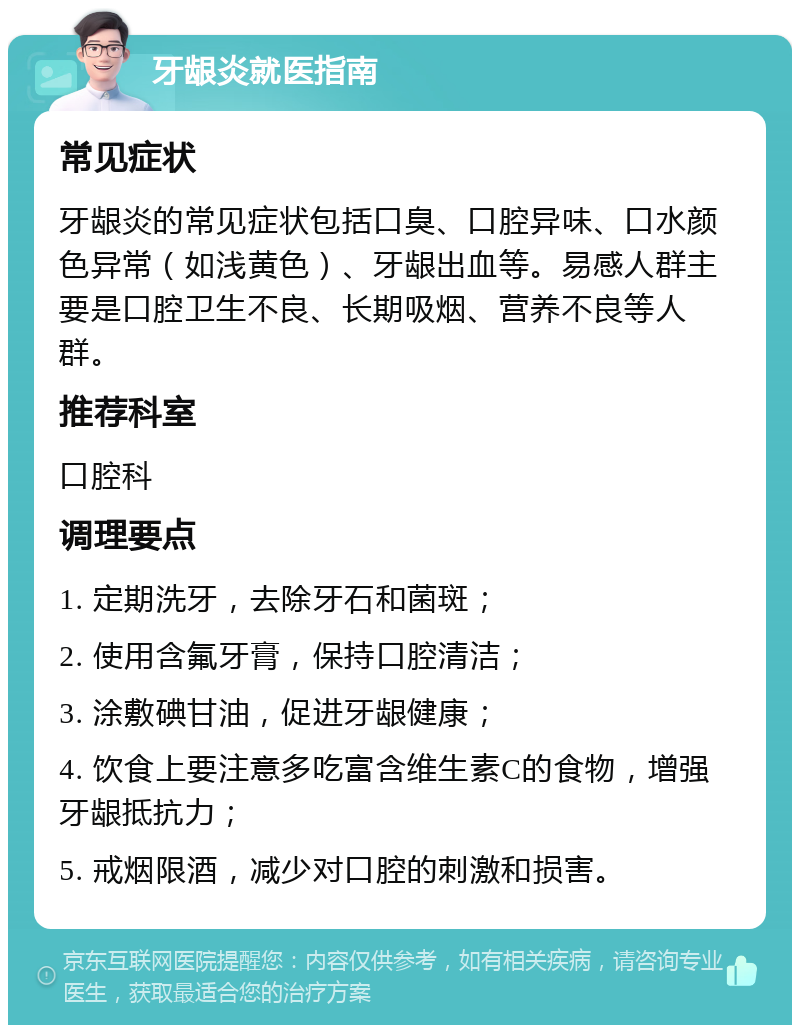 牙龈炎就医指南 常见症状 牙龈炎的常见症状包括口臭、口腔异味、口水颜色异常（如浅黄色）、牙龈出血等。易感人群主要是口腔卫生不良、长期吸烟、营养不良等人群。 推荐科室 口腔科 调理要点 1. 定期洗牙，去除牙石和菌斑； 2. 使用含氟牙膏，保持口腔清洁； 3. 涂敷碘甘油，促进牙龈健康； 4. 饮食上要注意多吃富含维生素C的食物，增强牙龈抵抗力； 5. 戒烟限酒，减少对口腔的刺激和损害。