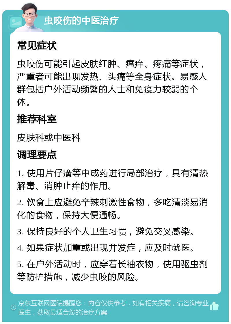 虫咬伤的中医治疗 常见症状 虫咬伤可能引起皮肤红肿、瘙痒、疼痛等症状，严重者可能出现发热、头痛等全身症状。易感人群包括户外活动频繁的人士和免疫力较弱的个体。 推荐科室 皮肤科或中医科 调理要点 1. 使用片仔癀等中成药进行局部治疗，具有清热解毒、消肿止痒的作用。 2. 饮食上应避免辛辣刺激性食物，多吃清淡易消化的食物，保持大便通畅。 3. 保持良好的个人卫生习惯，避免交叉感染。 4. 如果症状加重或出现并发症，应及时就医。 5. 在户外活动时，应穿着长袖衣物，使用驱虫剂等防护措施，减少虫咬的风险。