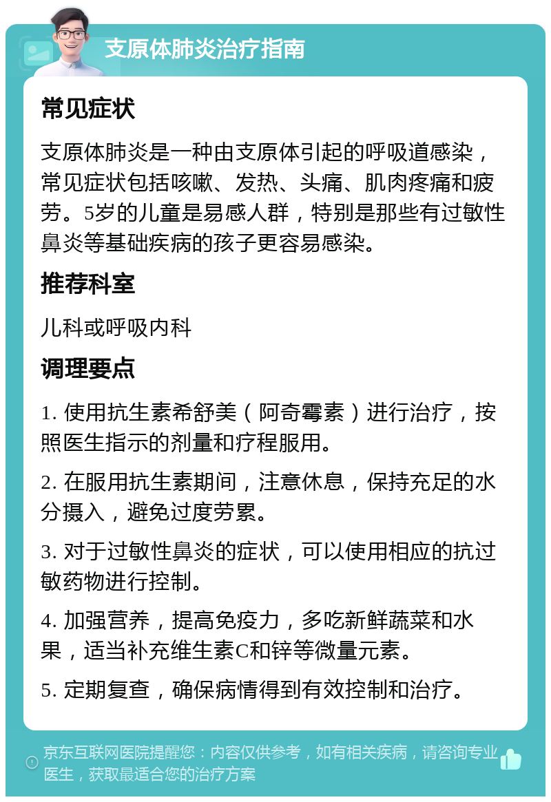 支原体肺炎治疗指南 常见症状 支原体肺炎是一种由支原体引起的呼吸道感染，常见症状包括咳嗽、发热、头痛、肌肉疼痛和疲劳。5岁的儿童是易感人群，特别是那些有过敏性鼻炎等基础疾病的孩子更容易感染。 推荐科室 儿科或呼吸内科 调理要点 1. 使用抗生素希舒美（阿奇霉素）进行治疗，按照医生指示的剂量和疗程服用。 2. 在服用抗生素期间，注意休息，保持充足的水分摄入，避免过度劳累。 3. 对于过敏性鼻炎的症状，可以使用相应的抗过敏药物进行控制。 4. 加强营养，提高免疫力，多吃新鲜蔬菜和水果，适当补充维生素C和锌等微量元素。 5. 定期复查，确保病情得到有效控制和治疗。