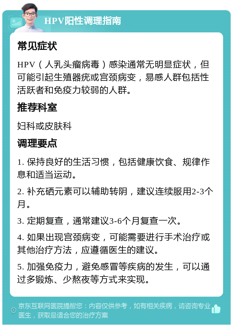 HPV阳性调理指南 常见症状 HPV（人乳头瘤病毒）感染通常无明显症状，但可能引起生殖器疣或宫颈病变，易感人群包括性活跃者和免疫力较弱的人群。 推荐科室 妇科或皮肤科 调理要点 1. 保持良好的生活习惯，包括健康饮食、规律作息和适当运动。 2. 补充硒元素可以辅助转阴，建议连续服用2-3个月。 3. 定期复查，通常建议3-6个月复查一次。 4. 如果出现宫颈病变，可能需要进行手术治疗或其他治疗方法，应遵循医生的建议。 5. 加强免疫力，避免感冒等疾病的发生，可以通过多锻炼、少熬夜等方式来实现。