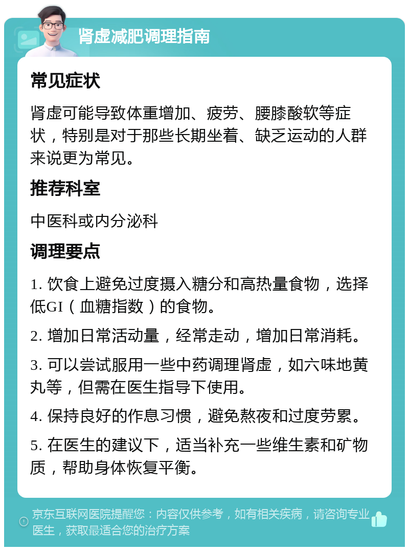 肾虚减肥调理指南 常见症状 肾虚可能导致体重增加、疲劳、腰膝酸软等症状，特别是对于那些长期坐着、缺乏运动的人群来说更为常见。 推荐科室 中医科或内分泌科 调理要点 1. 饮食上避免过度摄入糖分和高热量食物，选择低GI（血糖指数）的食物。 2. 增加日常活动量，经常走动，增加日常消耗。 3. 可以尝试服用一些中药调理肾虚，如六味地黄丸等，但需在医生指导下使用。 4. 保持良好的作息习惯，避免熬夜和过度劳累。 5. 在医生的建议下，适当补充一些维生素和矿物质，帮助身体恢复平衡。