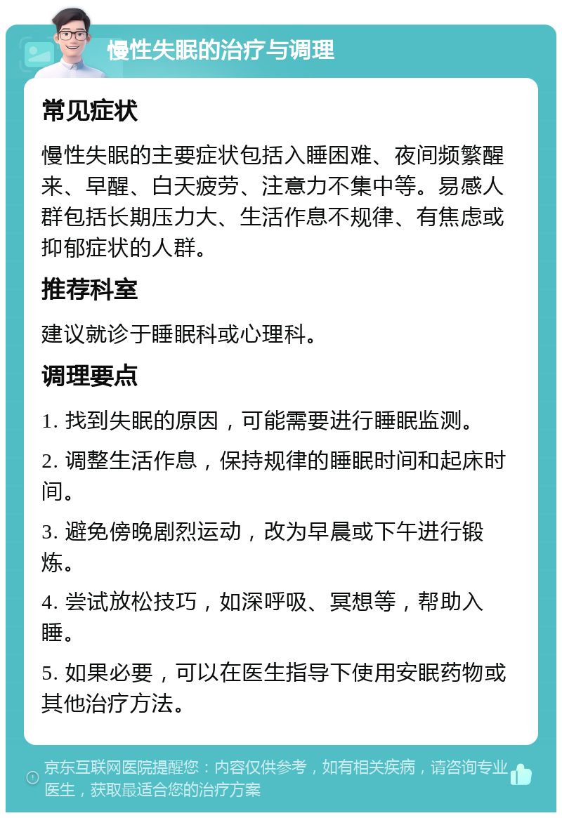 慢性失眠的治疗与调理 常见症状 慢性失眠的主要症状包括入睡困难、夜间频繁醒来、早醒、白天疲劳、注意力不集中等。易感人群包括长期压力大、生活作息不规律、有焦虑或抑郁症状的人群。 推荐科室 建议就诊于睡眠科或心理科。 调理要点 1. 找到失眠的原因，可能需要进行睡眠监测。 2. 调整生活作息，保持规律的睡眠时间和起床时间。 3. 避免傍晚剧烈运动，改为早晨或下午进行锻炼。 4. 尝试放松技巧，如深呼吸、冥想等，帮助入睡。 5. 如果必要，可以在医生指导下使用安眠药物或其他治疗方法。