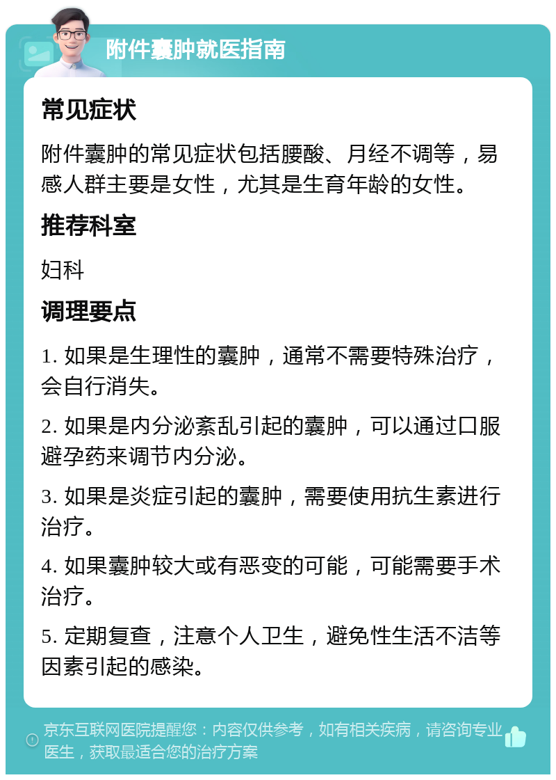 附件囊肿就医指南 常见症状 附件囊肿的常见症状包括腰酸、月经不调等，易感人群主要是女性，尤其是生育年龄的女性。 推荐科室 妇科 调理要点 1. 如果是生理性的囊肿，通常不需要特殊治疗，会自行消失。 2. 如果是内分泌紊乱引起的囊肿，可以通过口服避孕药来调节内分泌。 3. 如果是炎症引起的囊肿，需要使用抗生素进行治疗。 4. 如果囊肿较大或有恶变的可能，可能需要手术治疗。 5. 定期复查，注意个人卫生，避免性生活不洁等因素引起的感染。