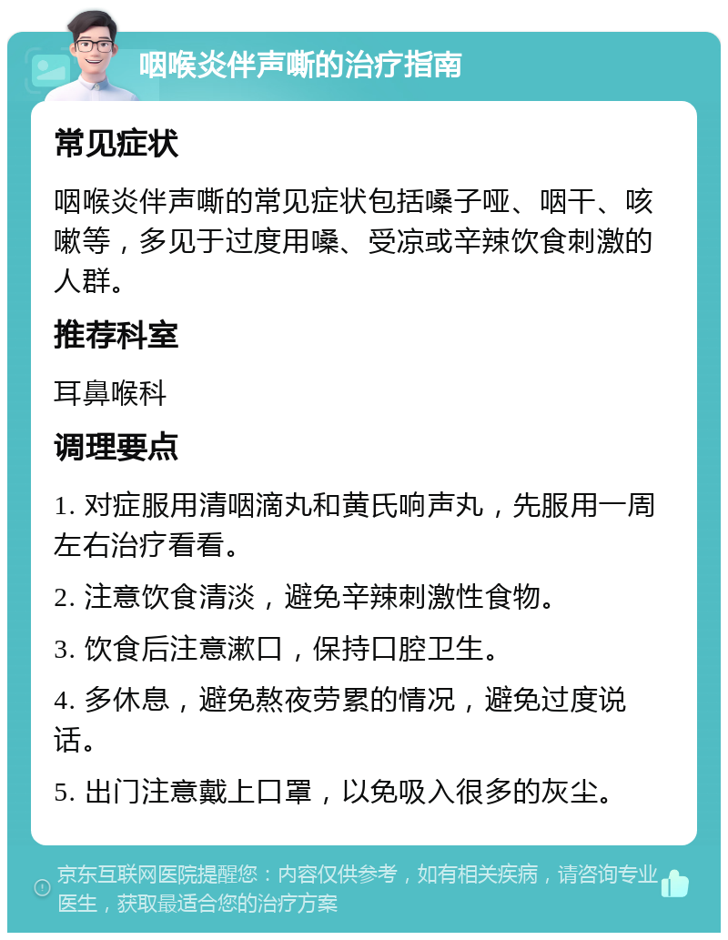 咽喉炎伴声嘶的治疗指南 常见症状 咽喉炎伴声嘶的常见症状包括嗓子哑、咽干、咳嗽等，多见于过度用嗓、受凉或辛辣饮食刺激的人群。 推荐科室 耳鼻喉科 调理要点 1. 对症服用清咽滴丸和黄氏响声丸，先服用一周左右治疗看看。 2. 注意饮食清淡，避免辛辣刺激性食物。 3. 饮食后注意漱口，保持口腔卫生。 4. 多休息，避免熬夜劳累的情况，避免过度说话。 5. 出门注意戴上口罩，以免吸入很多的灰尘。