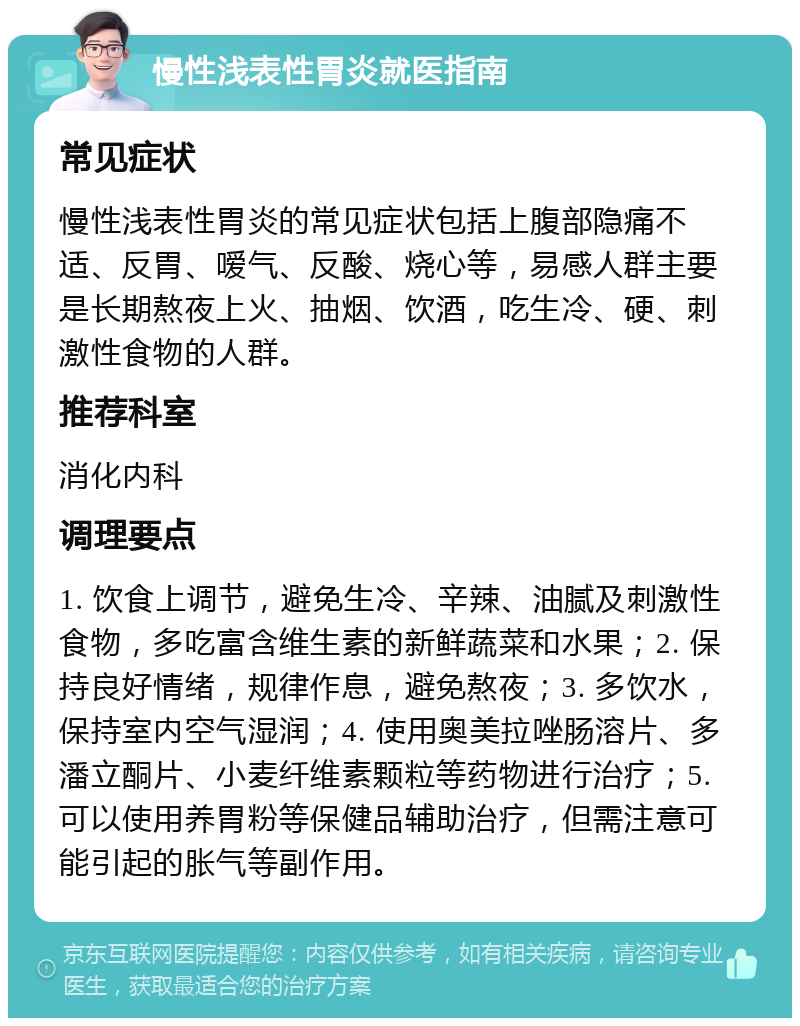 慢性浅表性胃炎就医指南 常见症状 慢性浅表性胃炎的常见症状包括上腹部隐痛不适、反胃、嗳气、反酸、烧心等，易感人群主要是长期熬夜上火、抽烟、饮酒，吃生冷、硬、刺激性食物的人群。 推荐科室 消化内科 调理要点 1. 饮食上调节，避免生冷、辛辣、油腻及刺激性食物，多吃富含维生素的新鲜蔬菜和水果；2. 保持良好情绪，规律作息，避免熬夜；3. 多饮水，保持室内空气湿润；4. 使用奥美拉唑肠溶片、多潘立酮片、小麦纤维素颗粒等药物进行治疗；5. 可以使用养胃粉等保健品辅助治疗，但需注意可能引起的胀气等副作用。