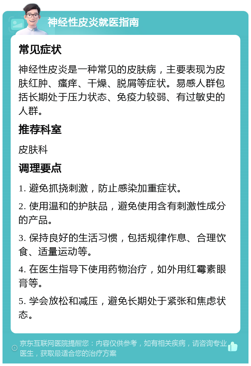 神经性皮炎就医指南 常见症状 神经性皮炎是一种常见的皮肤病，主要表现为皮肤红肿、瘙痒、干燥、脱屑等症状。易感人群包括长期处于压力状态、免疫力较弱、有过敏史的人群。 推荐科室 皮肤科 调理要点 1. 避免抓挠刺激，防止感染加重症状。 2. 使用温和的护肤品，避免使用含有刺激性成分的产品。 3. 保持良好的生活习惯，包括规律作息、合理饮食、适量运动等。 4. 在医生指导下使用药物治疗，如外用红霉素眼膏等。 5. 学会放松和减压，避免长期处于紧张和焦虑状态。