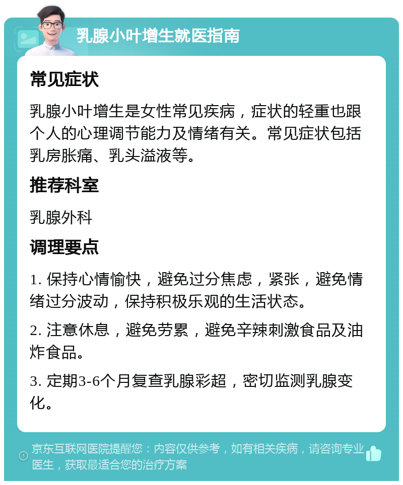 乳腺小叶增生就医指南 常见症状 乳腺小叶增生是女性常见疾病，症状的轻重也跟个人的心理调节能力及情绪有关。常见症状包括乳房胀痛、乳头溢液等。 推荐科室 乳腺外科 调理要点 1. 保持心情愉快，避免过分焦虑，紧张，避免情绪过分波动，保持积极乐观的生活状态。 2. 注意休息，避免劳累，避免辛辣刺激食品及油炸食品。 3. 定期3-6个月复查乳腺彩超，密切监测乳腺变化。