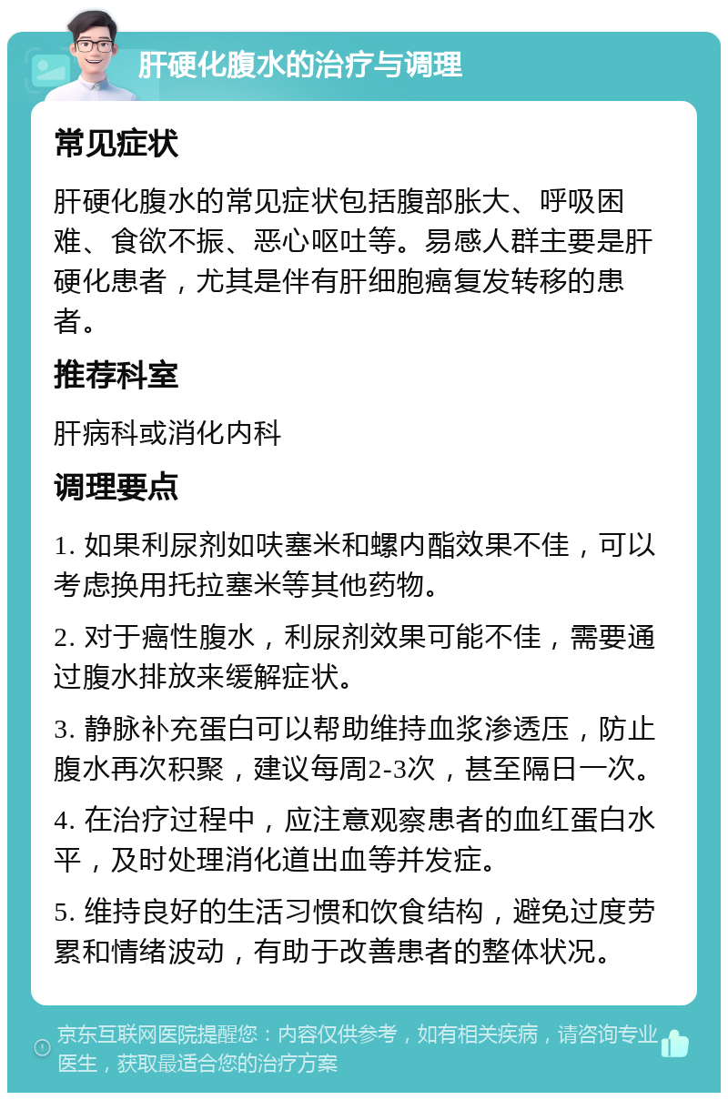 肝硬化腹水的治疗与调理 常见症状 肝硬化腹水的常见症状包括腹部胀大、呼吸困难、食欲不振、恶心呕吐等。易感人群主要是肝硬化患者，尤其是伴有肝细胞癌复发转移的患者。 推荐科室 肝病科或消化内科 调理要点 1. 如果利尿剂如呋塞米和螺内酯效果不佳，可以考虑换用托拉塞米等其他药物。 2. 对于癌性腹水，利尿剂效果可能不佳，需要通过腹水排放来缓解症状。 3. 静脉补充蛋白可以帮助维持血浆渗透压，防止腹水再次积聚，建议每周2-3次，甚至隔日一次。 4. 在治疗过程中，应注意观察患者的血红蛋白水平，及时处理消化道出血等并发症。 5. 维持良好的生活习惯和饮食结构，避免过度劳累和情绪波动，有助于改善患者的整体状况。