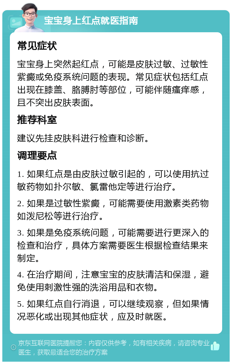 宝宝身上红点就医指南 常见症状 宝宝身上突然起红点，可能是皮肤过敏、过敏性紫癜或免疫系统问题的表现。常见症状包括红点出现在膝盖、胳膊肘等部位，可能伴随瘙痒感，且不突出皮肤表面。 推荐科室 建议先挂皮肤科进行检查和诊断。 调理要点 1. 如果红点是由皮肤过敏引起的，可以使用抗过敏药物如扑尔敏、氯雷他定等进行治疗。 2. 如果是过敏性紫癜，可能需要使用激素类药物如泼尼松等进行治疗。 3. 如果是免疫系统问题，可能需要进行更深入的检查和治疗，具体方案需要医生根据检查结果来制定。 4. 在治疗期间，注意宝宝的皮肤清洁和保湿，避免使用刺激性强的洗浴用品和衣物。 5. 如果红点自行消退，可以继续观察，但如果情况恶化或出现其他症状，应及时就医。