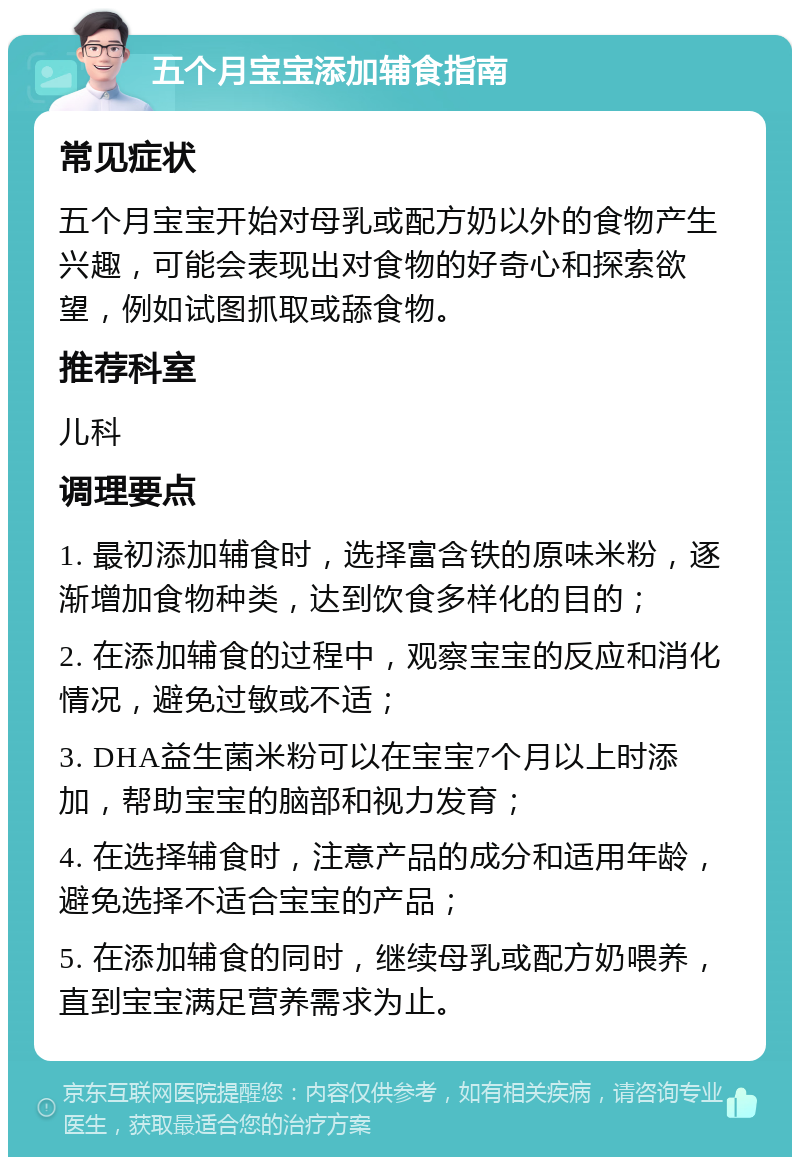 五个月宝宝添加辅食指南 常见症状 五个月宝宝开始对母乳或配方奶以外的食物产生兴趣，可能会表现出对食物的好奇心和探索欲望，例如试图抓取或舔食物。 推荐科室 儿科 调理要点 1. 最初添加辅食时，选择富含铁的原味米粉，逐渐增加食物种类，达到饮食多样化的目的； 2. 在添加辅食的过程中，观察宝宝的反应和消化情况，避免过敏或不适； 3. DHA益生菌米粉可以在宝宝7个月以上时添加，帮助宝宝的脑部和视力发育； 4. 在选择辅食时，注意产品的成分和适用年龄，避免选择不适合宝宝的产品； 5. 在添加辅食的同时，继续母乳或配方奶喂养，直到宝宝满足营养需求为止。