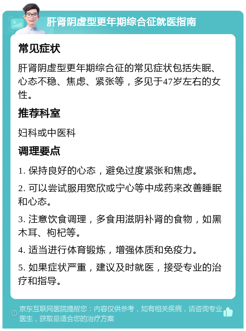 肝肾阴虚型更年期综合征就医指南 常见症状 肝肾阴虚型更年期综合征的常见症状包括失眠、心态不稳、焦虑、紧张等，多见于47岁左右的女性。 推荐科室 妇科或中医科 调理要点 1. 保持良好的心态，避免过度紧张和焦虑。 2. 可以尝试服用宽欣或宁心等中成药来改善睡眠和心态。 3. 注意饮食调理，多食用滋阴补肾的食物，如黑木耳、枸杞等。 4. 适当进行体育锻炼，增强体质和免疫力。 5. 如果症状严重，建议及时就医，接受专业的治疗和指导。