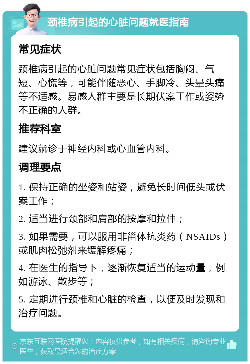 颈椎病引起的心脏问题就医指南 常见症状 颈椎病引起的心脏问题常见症状包括胸闷、气短、心慌等，可能伴随恶心、手脚冷、头晕头痛等不适感。易感人群主要是长期伏案工作或姿势不正确的人群。 推荐科室 建议就诊于神经内科或心血管内科。 调理要点 1. 保持正确的坐姿和站姿，避免长时间低头或伏案工作； 2. 适当进行颈部和肩部的按摩和拉伸； 3. 如果需要，可以服用非甾体抗炎药（NSAIDs）或肌肉松弛剂来缓解疼痛； 4. 在医生的指导下，逐渐恢复适当的运动量，例如游泳、散步等； 5. 定期进行颈椎和心脏的检查，以便及时发现和治疗问题。