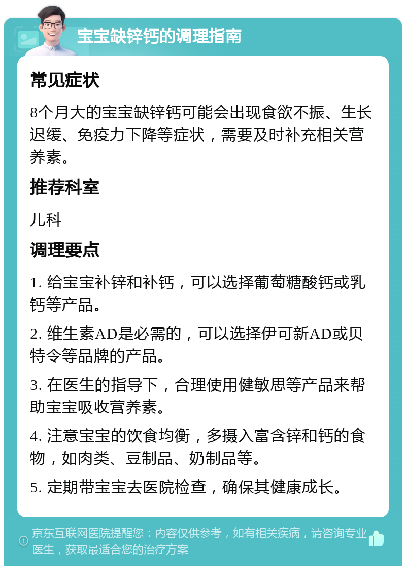 宝宝缺锌钙的调理指南 常见症状 8个月大的宝宝缺锌钙可能会出现食欲不振、生长迟缓、免疫力下降等症状，需要及时补充相关营养素。 推荐科室 儿科 调理要点 1. 给宝宝补锌和补钙，可以选择葡萄糖酸钙或乳钙等产品。 2. 维生素AD是必需的，可以选择伊可新AD或贝特令等品牌的产品。 3. 在医生的指导下，合理使用健敏思等产品来帮助宝宝吸收营养素。 4. 注意宝宝的饮食均衡，多摄入富含锌和钙的食物，如肉类、豆制品、奶制品等。 5. 定期带宝宝去医院检查，确保其健康成长。