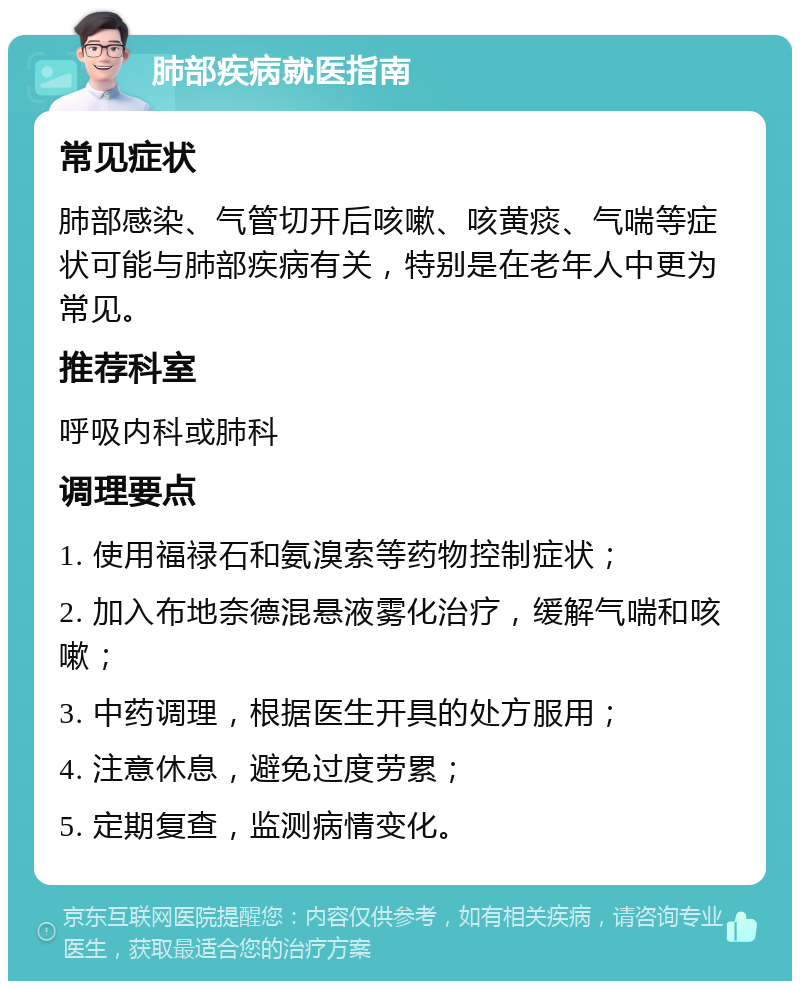 肺部疾病就医指南 常见症状 肺部感染、气管切开后咳嗽、咳黄痰、气喘等症状可能与肺部疾病有关，特别是在老年人中更为常见。 推荐科室 呼吸内科或肺科 调理要点 1. 使用福禄石和氨溴索等药物控制症状； 2. 加入布地奈德混悬液雾化治疗，缓解气喘和咳嗽； 3. 中药调理，根据医生开具的处方服用； 4. 注意休息，避免过度劳累； 5. 定期复查，监测病情变化。