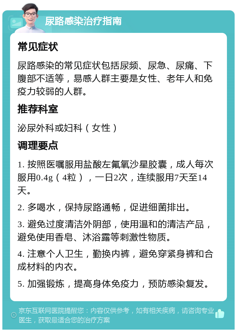 尿路感染治疗指南 常见症状 尿路感染的常见症状包括尿频、尿急、尿痛、下腹部不适等，易感人群主要是女性、老年人和免疫力较弱的人群。 推荐科室 泌尿外科或妇科（女性） 调理要点 1. 按照医嘱服用盐酸左氟氧沙星胶囊，成人每次服用0.4g（4粒），一日2次，连续服用7天至14天。 2. 多喝水，保持尿路通畅，促进细菌排出。 3. 避免过度清洁外阴部，使用温和的清洁产品，避免使用香皂、沐浴露等刺激性物质。 4. 注意个人卫生，勤换内裤，避免穿紧身裤和合成材料的内衣。 5. 加强锻炼，提高身体免疫力，预防感染复发。