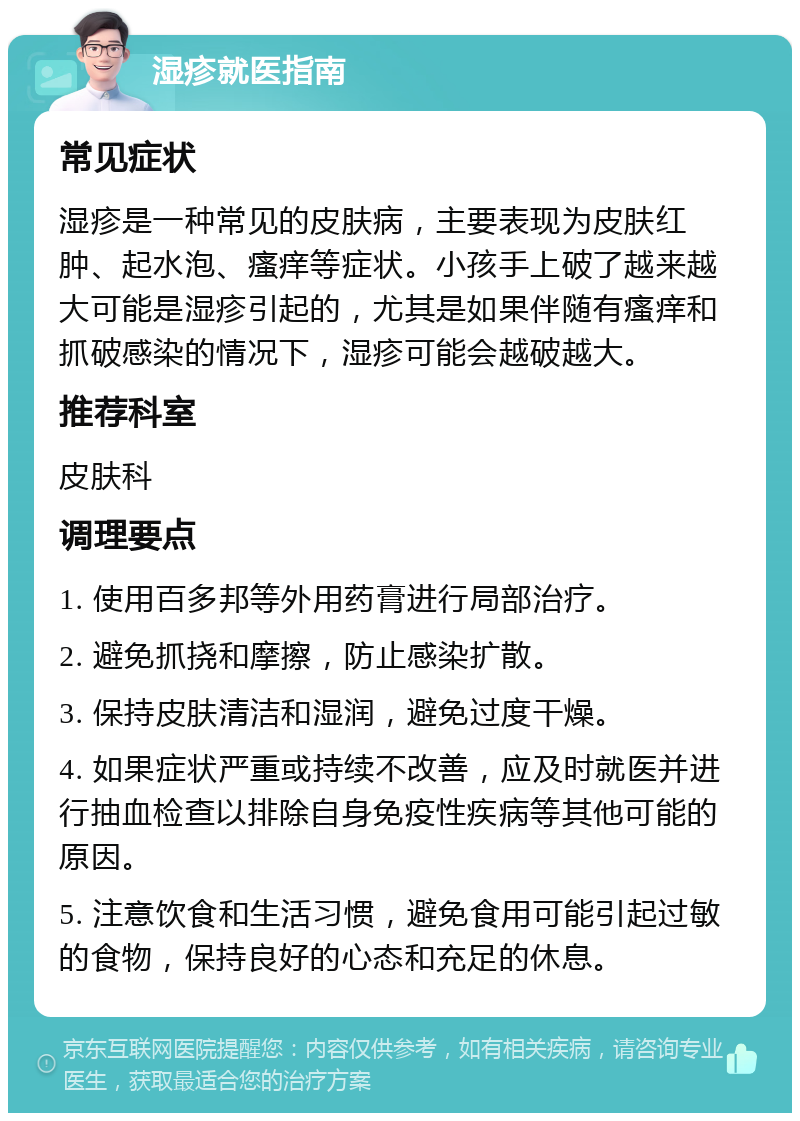 湿疹就医指南 常见症状 湿疹是一种常见的皮肤病，主要表现为皮肤红肿、起水泡、瘙痒等症状。小孩手上破了越来越大可能是湿疹引起的，尤其是如果伴随有瘙痒和抓破感染的情况下，湿疹可能会越破越大。 推荐科室 皮肤科 调理要点 1. 使用百多邦等外用药膏进行局部治疗。 2. 避免抓挠和摩擦，防止感染扩散。 3. 保持皮肤清洁和湿润，避免过度干燥。 4. 如果症状严重或持续不改善，应及时就医并进行抽血检查以排除自身免疫性疾病等其他可能的原因。 5. 注意饮食和生活习惯，避免食用可能引起过敏的食物，保持良好的心态和充足的休息。