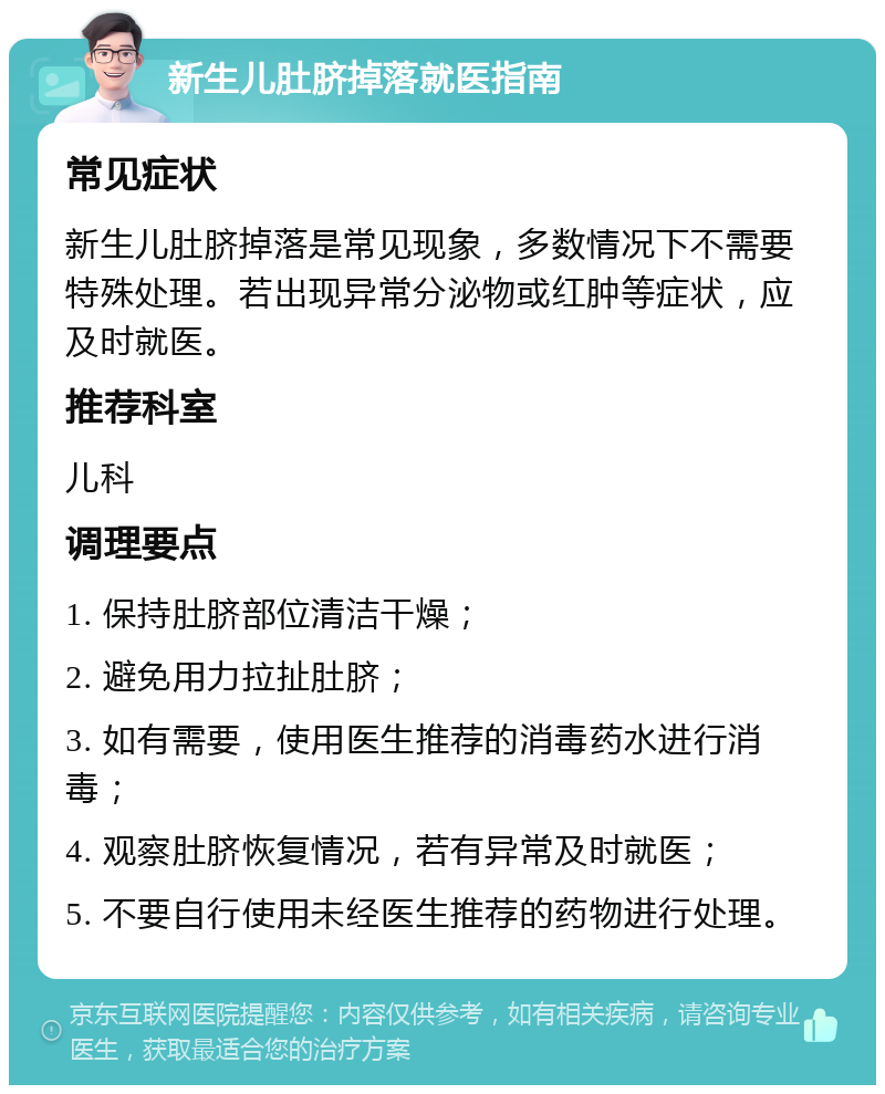 新生儿肚脐掉落就医指南 常见症状 新生儿肚脐掉落是常见现象，多数情况下不需要特殊处理。若出现异常分泌物或红肿等症状，应及时就医。 推荐科室 儿科 调理要点 1. 保持肚脐部位清洁干燥； 2. 避免用力拉扯肚脐； 3. 如有需要，使用医生推荐的消毒药水进行消毒； 4. 观察肚脐恢复情况，若有异常及时就医； 5. 不要自行使用未经医生推荐的药物进行处理。