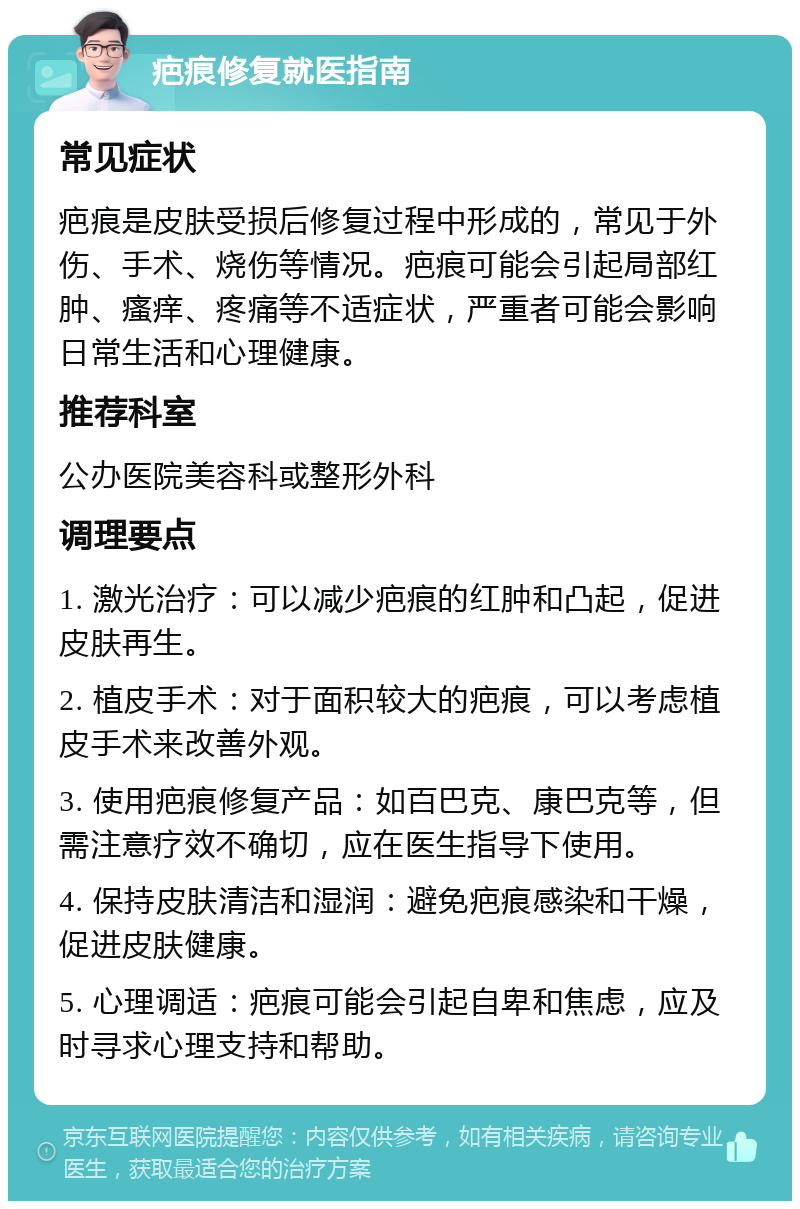 疤痕修复就医指南 常见症状 疤痕是皮肤受损后修复过程中形成的，常见于外伤、手术、烧伤等情况。疤痕可能会引起局部红肿、瘙痒、疼痛等不适症状，严重者可能会影响日常生活和心理健康。 推荐科室 公办医院美容科或整形外科 调理要点 1. 激光治疗：可以减少疤痕的红肿和凸起，促进皮肤再生。 2. 植皮手术：对于面积较大的疤痕，可以考虑植皮手术来改善外观。 3. 使用疤痕修复产品：如百巴克、康巴克等，但需注意疗效不确切，应在医生指导下使用。 4. 保持皮肤清洁和湿润：避免疤痕感染和干燥，促进皮肤健康。 5. 心理调适：疤痕可能会引起自卑和焦虑，应及时寻求心理支持和帮助。