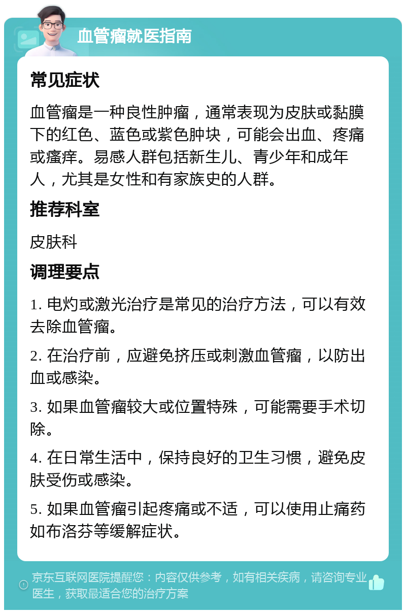 血管瘤就医指南 常见症状 血管瘤是一种良性肿瘤，通常表现为皮肤或黏膜下的红色、蓝色或紫色肿块，可能会出血、疼痛或瘙痒。易感人群包括新生儿、青少年和成年人，尤其是女性和有家族史的人群。 推荐科室 皮肤科 调理要点 1. 电灼或激光治疗是常见的治疗方法，可以有效去除血管瘤。 2. 在治疗前，应避免挤压或刺激血管瘤，以防出血或感染。 3. 如果血管瘤较大或位置特殊，可能需要手术切除。 4. 在日常生活中，保持良好的卫生习惯，避免皮肤受伤或感染。 5. 如果血管瘤引起疼痛或不适，可以使用止痛药如布洛芬等缓解症状。