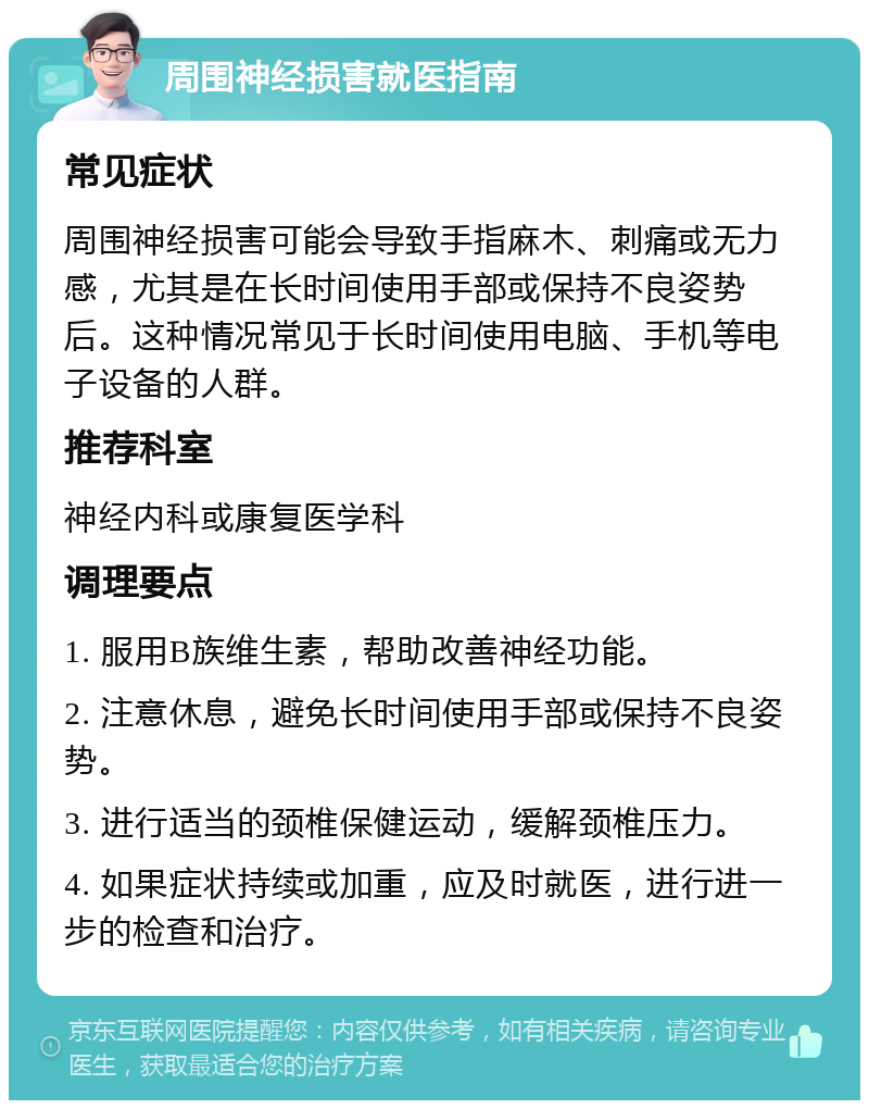 周围神经损害就医指南 常见症状 周围神经损害可能会导致手指麻木、刺痛或无力感，尤其是在长时间使用手部或保持不良姿势后。这种情况常见于长时间使用电脑、手机等电子设备的人群。 推荐科室 神经内科或康复医学科 调理要点 1. 服用B族维生素，帮助改善神经功能。 2. 注意休息，避免长时间使用手部或保持不良姿势。 3. 进行适当的颈椎保健运动，缓解颈椎压力。 4. 如果症状持续或加重，应及时就医，进行进一步的检查和治疗。