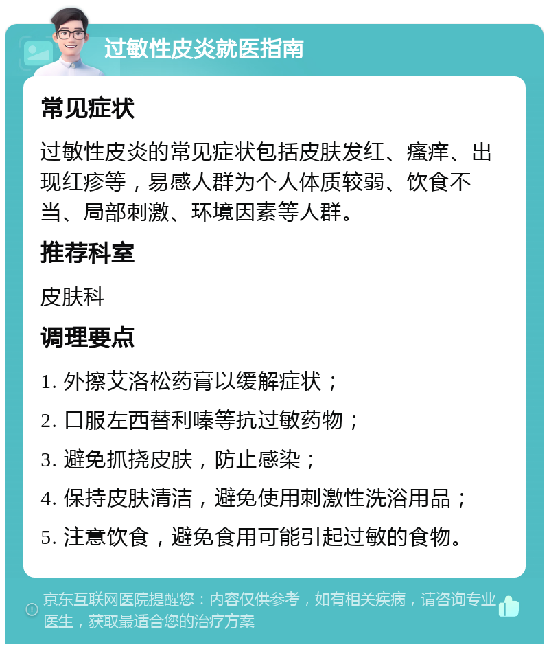 过敏性皮炎就医指南 常见症状 过敏性皮炎的常见症状包括皮肤发红、瘙痒、出现红疹等，易感人群为个人体质较弱、饮食不当、局部刺激、环境因素等人群。 推荐科室 皮肤科 调理要点 1. 外擦艾洛松药膏以缓解症状； 2. 口服左西替利嗪等抗过敏药物； 3. 避免抓挠皮肤，防止感染； 4. 保持皮肤清洁，避免使用刺激性洗浴用品； 5. 注意饮食，避免食用可能引起过敏的食物。