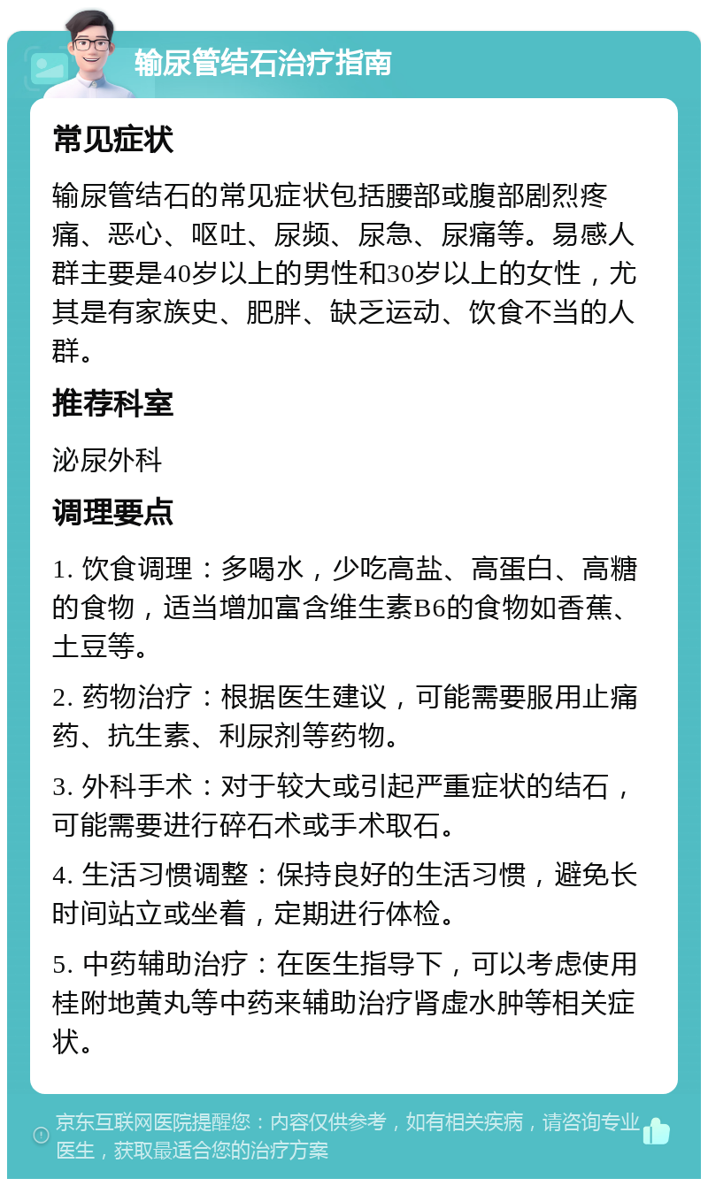 输尿管结石治疗指南 常见症状 输尿管结石的常见症状包括腰部或腹部剧烈疼痛、恶心、呕吐、尿频、尿急、尿痛等。易感人群主要是40岁以上的男性和30岁以上的女性，尤其是有家族史、肥胖、缺乏运动、饮食不当的人群。 推荐科室 泌尿外科 调理要点 1. 饮食调理：多喝水，少吃高盐、高蛋白、高糖的食物，适当增加富含维生素B6的食物如香蕉、土豆等。 2. 药物治疗：根据医生建议，可能需要服用止痛药、抗生素、利尿剂等药物。 3. 外科手术：对于较大或引起严重症状的结石，可能需要进行碎石术或手术取石。 4. 生活习惯调整：保持良好的生活习惯，避免长时间站立或坐着，定期进行体检。 5. 中药辅助治疗：在医生指导下，可以考虑使用桂附地黄丸等中药来辅助治疗肾虚水肿等相关症状。