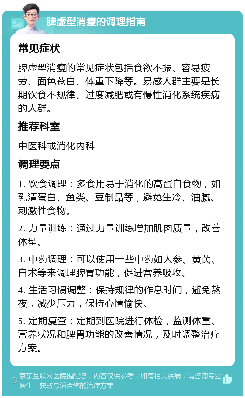 脾虚型消瘦的调理指南 常见症状 脾虚型消瘦的常见症状包括食欲不振、容易疲劳、面色苍白、体重下降等。易感人群主要是长期饮食不规律、过度减肥或有慢性消化系统疾病的人群。 推荐科室 中医科或消化内科 调理要点 1. 饮食调理：多食用易于消化的高蛋白食物，如乳清蛋白、鱼类、豆制品等，避免生冷、油腻、刺激性食物。 2. 力量训练：通过力量训练增加肌肉质量，改善体型。 3. 中药调理：可以使用一些中药如人参、黄芪、白术等来调理脾胃功能，促进营养吸收。 4. 生活习惯调整：保持规律的作息时间，避免熬夜，减少压力，保持心情愉快。 5. 定期复查：定期到医院进行体检，监测体重、营养状况和脾胃功能的改善情况，及时调整治疗方案。