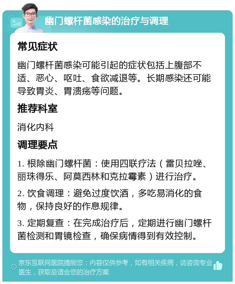 幽门螺杆菌感染的治疗与调理 常见症状 幽门螺杆菌感染可能引起的症状包括上腹部不适、恶心、呕吐、食欲减退等。长期感染还可能导致胃炎、胃溃疡等问题。 推荐科室 消化内科 调理要点 1. 根除幽门螺杆菌：使用四联疗法（雷贝拉唑、丽珠得乐、阿莫西林和克拉霉素）进行治疗。 2. 饮食调理：避免过度饮酒，多吃易消化的食物，保持良好的作息规律。 3. 定期复查：在完成治疗后，定期进行幽门螺杆菌检测和胃镜检查，确保病情得到有效控制。