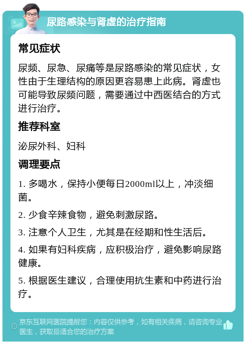 尿路感染与肾虚的治疗指南 常见症状 尿频、尿急、尿痛等是尿路感染的常见症状，女性由于生理结构的原因更容易患上此病。肾虚也可能导致尿频问题，需要通过中西医结合的方式进行治疗。 推荐科室 泌尿外科、妇科 调理要点 1. 多喝水，保持小便每日2000ml以上，冲淡细菌。 2. 少食辛辣食物，避免刺激尿路。 3. 注意个人卫生，尤其是在经期和性生活后。 4. 如果有妇科疾病，应积极治疗，避免影响尿路健康。 5. 根据医生建议，合理使用抗生素和中药进行治疗。