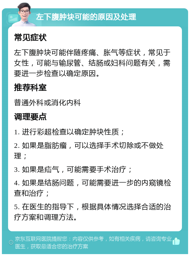 左下腹肿块可能的原因及处理 常见症状 左下腹肿块可能伴随疼痛、胀气等症状，常见于女性，可能与输尿管、结肠或妇科问题有关，需要进一步检查以确定原因。 推荐科室 普通外科或消化内科 调理要点 1. 进行彩超检查以确定肿块性质； 2. 如果是脂肪瘤，可以选择手术切除或不做处理； 3. 如果是疝气，可能需要手术治疗； 4. 如果是结肠问题，可能需要进一步的内窥镜检查和治疗； 5. 在医生的指导下，根据具体情况选择合适的治疗方案和调理方法。