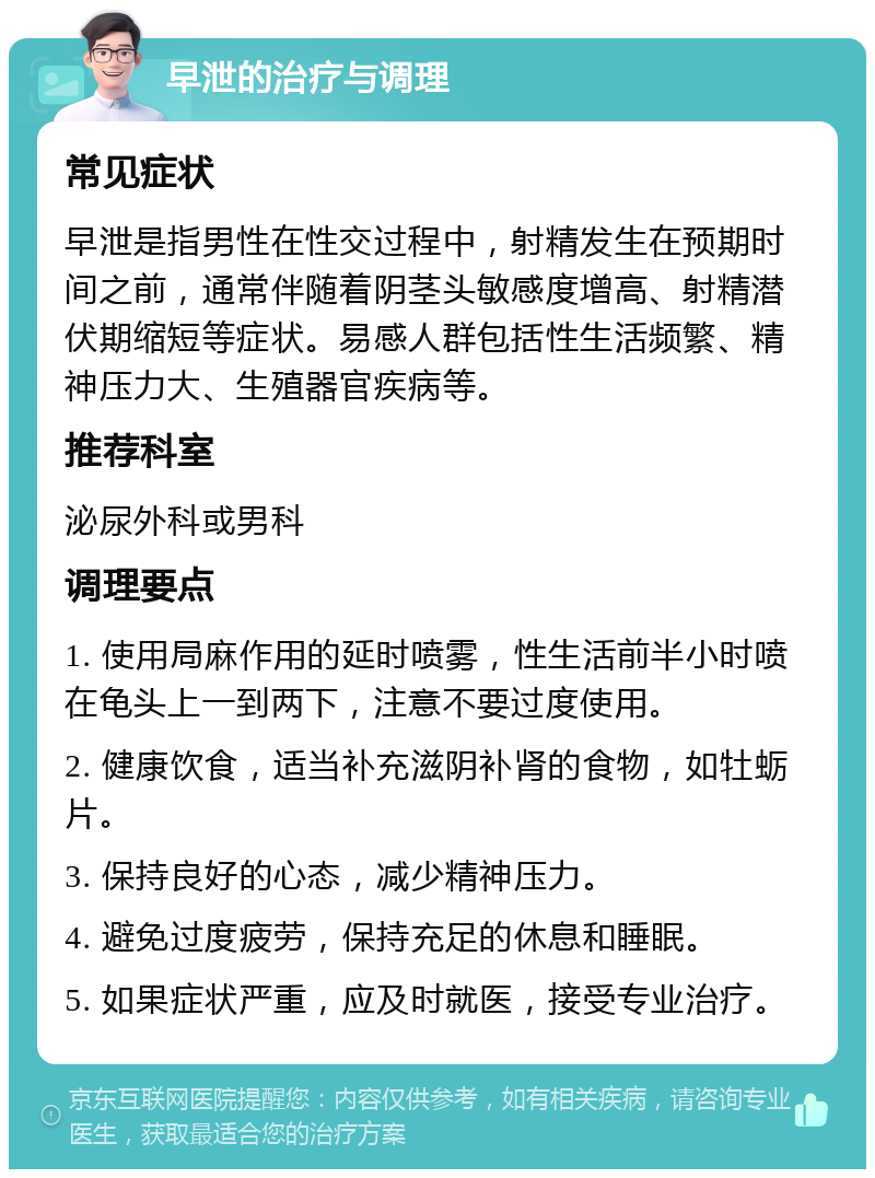 早泄的治疗与调理 常见症状 早泄是指男性在性交过程中，射精发生在预期时间之前，通常伴随着阴茎头敏感度增高、射精潜伏期缩短等症状。易感人群包括性生活频繁、精神压力大、生殖器官疾病等。 推荐科室 泌尿外科或男科 调理要点 1. 使用局麻作用的延时喷雾，性生活前半小时喷在龟头上一到两下，注意不要过度使用。 2. 健康饮食，适当补充滋阴补肾的食物，如牡蛎片。 3. 保持良好的心态，减少精神压力。 4. 避免过度疲劳，保持充足的休息和睡眠。 5. 如果症状严重，应及时就医，接受专业治疗。