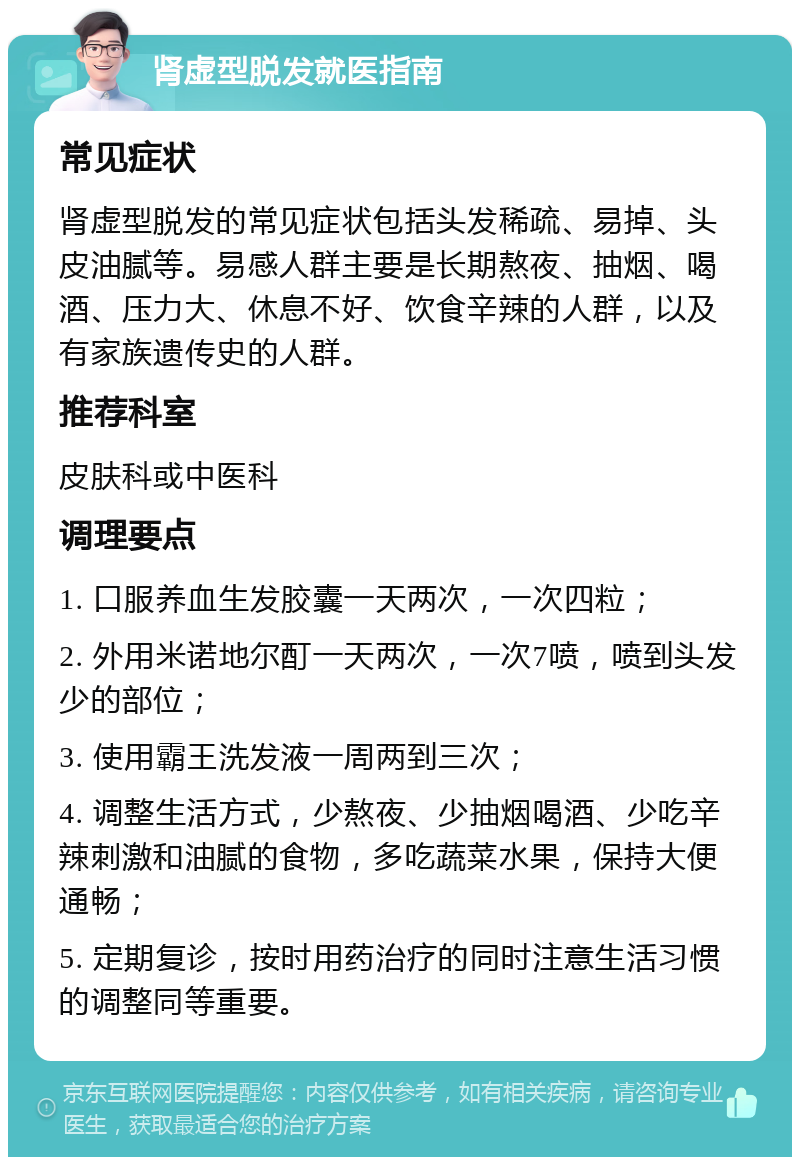 肾虚型脱发就医指南 常见症状 肾虚型脱发的常见症状包括头发稀疏、易掉、头皮油腻等。易感人群主要是长期熬夜、抽烟、喝酒、压力大、休息不好、饮食辛辣的人群，以及有家族遗传史的人群。 推荐科室 皮肤科或中医科 调理要点 1. 口服养血生发胶囊一天两次，一次四粒； 2. 外用米诺地尔酊一天两次，一次7喷，喷到头发少的部位； 3. 使用霸王洗发液一周两到三次； 4. 调整生活方式，少熬夜、少抽烟喝酒、少吃辛辣刺激和油腻的食物，多吃蔬菜水果，保持大便通畅； 5. 定期复诊，按时用药治疗的同时注意生活习惯的调整同等重要。