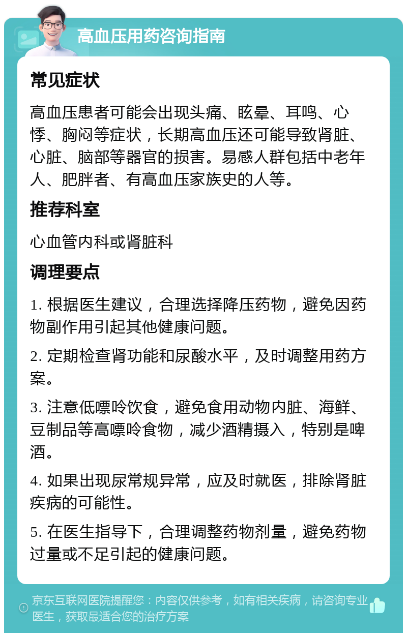 高血压用药咨询指南 常见症状 高血压患者可能会出现头痛、眩晕、耳鸣、心悸、胸闷等症状，长期高血压还可能导致肾脏、心脏、脑部等器官的损害。易感人群包括中老年人、肥胖者、有高血压家族史的人等。 推荐科室 心血管内科或肾脏科 调理要点 1. 根据医生建议，合理选择降压药物，避免因药物副作用引起其他健康问题。 2. 定期检查肾功能和尿酸水平，及时调整用药方案。 3. 注意低嘌呤饮食，避免食用动物内脏、海鲜、豆制品等高嘌呤食物，减少酒精摄入，特别是啤酒。 4. 如果出现尿常规异常，应及时就医，排除肾脏疾病的可能性。 5. 在医生指导下，合理调整药物剂量，避免药物过量或不足引起的健康问题。