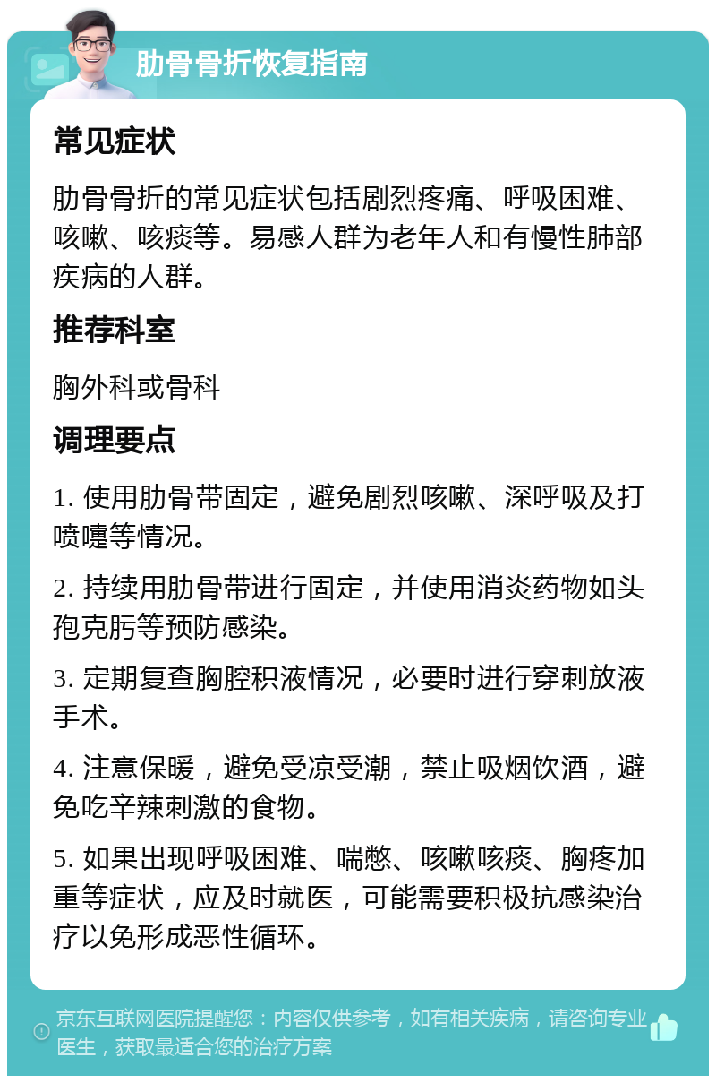 肋骨骨折恢复指南 常见症状 肋骨骨折的常见症状包括剧烈疼痛、呼吸困难、咳嗽、咳痰等。易感人群为老年人和有慢性肺部疾病的人群。 推荐科室 胸外科或骨科 调理要点 1. 使用肋骨带固定，避免剧烈咳嗽、深呼吸及打喷嚏等情况。 2. 持续用肋骨带进行固定，并使用消炎药物如头孢克肟等预防感染。 3. 定期复查胸腔积液情况，必要时进行穿刺放液手术。 4. 注意保暖，避免受凉受潮，禁止吸烟饮酒，避免吃辛辣刺激的食物。 5. 如果出现呼吸困难、喘憋、咳嗽咳痰、胸疼加重等症状，应及时就医，可能需要积极抗感染治疗以免形成恶性循环。