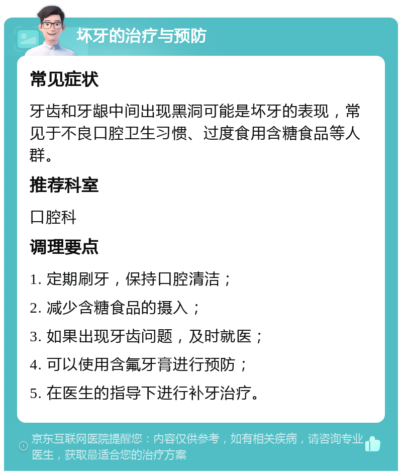 坏牙的治疗与预防 常见症状 牙齿和牙龈中间出现黑洞可能是坏牙的表现，常见于不良口腔卫生习惯、过度食用含糖食品等人群。 推荐科室 口腔科 调理要点 1. 定期刷牙，保持口腔清洁； 2. 减少含糖食品的摄入； 3. 如果出现牙齿问题，及时就医； 4. 可以使用含氟牙膏进行预防； 5. 在医生的指导下进行补牙治疗。