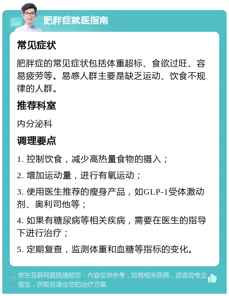 肥胖症就医指南 常见症状 肥胖症的常见症状包括体重超标、食欲过旺、容易疲劳等。易感人群主要是缺乏运动、饮食不规律的人群。 推荐科室 内分泌科 调理要点 1. 控制饮食，减少高热量食物的摄入； 2. 增加运动量，进行有氧运动； 3. 使用医生推荐的瘦身产品，如GLP-1受体激动剂、奥利司他等； 4. 如果有糖尿病等相关疾病，需要在医生的指导下进行治疗； 5. 定期复查，监测体重和血糖等指标的变化。