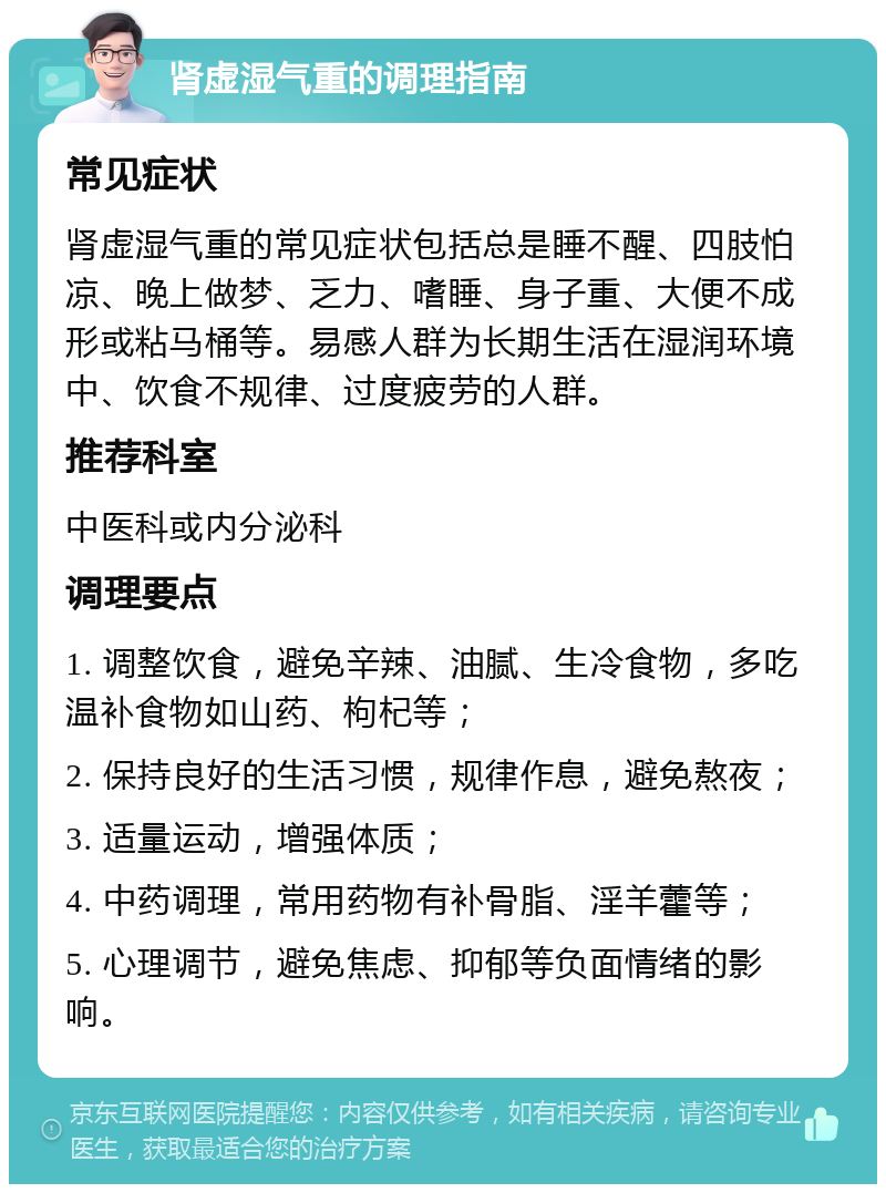 肾虚湿气重的调理指南 常见症状 肾虚湿气重的常见症状包括总是睡不醒、四肢怕凉、晚上做梦、乏力、嗜睡、身子重、大便不成形或粘马桶等。易感人群为长期生活在湿润环境中、饮食不规律、过度疲劳的人群。 推荐科室 中医科或内分泌科 调理要点 1. 调整饮食，避免辛辣、油腻、生冷食物，多吃温补食物如山药、枸杞等； 2. 保持良好的生活习惯，规律作息，避免熬夜； 3. 适量运动，增强体质； 4. 中药调理，常用药物有补骨脂、淫羊藿等； 5. 心理调节，避免焦虑、抑郁等负面情绪的影响。