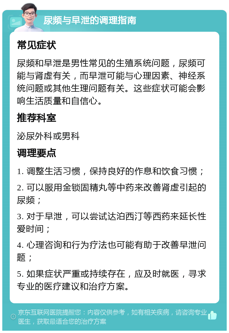 尿频与早泄的调理指南 常见症状 尿频和早泄是男性常见的生殖系统问题，尿频可能与肾虚有关，而早泄可能与心理因素、神经系统问题或其他生理问题有关。这些症状可能会影响生活质量和自信心。 推荐科室 泌尿外科或男科 调理要点 1. 调整生活习惯，保持良好的作息和饮食习惯； 2. 可以服用金锁固精丸等中药来改善肾虚引起的尿频； 3. 对于早泄，可以尝试达泊西汀等西药来延长性爱时间； 4. 心理咨询和行为疗法也可能有助于改善早泄问题； 5. 如果症状严重或持续存在，应及时就医，寻求专业的医疗建议和治疗方案。