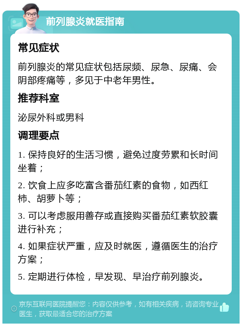 前列腺炎就医指南 常见症状 前列腺炎的常见症状包括尿频、尿急、尿痛、会阴部疼痛等，多见于中老年男性。 推荐科室 泌尿外科或男科 调理要点 1. 保持良好的生活习惯，避免过度劳累和长时间坐着； 2. 饮食上应多吃富含番茄红素的食物，如西红柿、胡萝卜等； 3. 可以考虑服用善存或直接购买番茄红素软胶囊进行补充； 4. 如果症状严重，应及时就医，遵循医生的治疗方案； 5. 定期进行体检，早发现、早治疗前列腺炎。