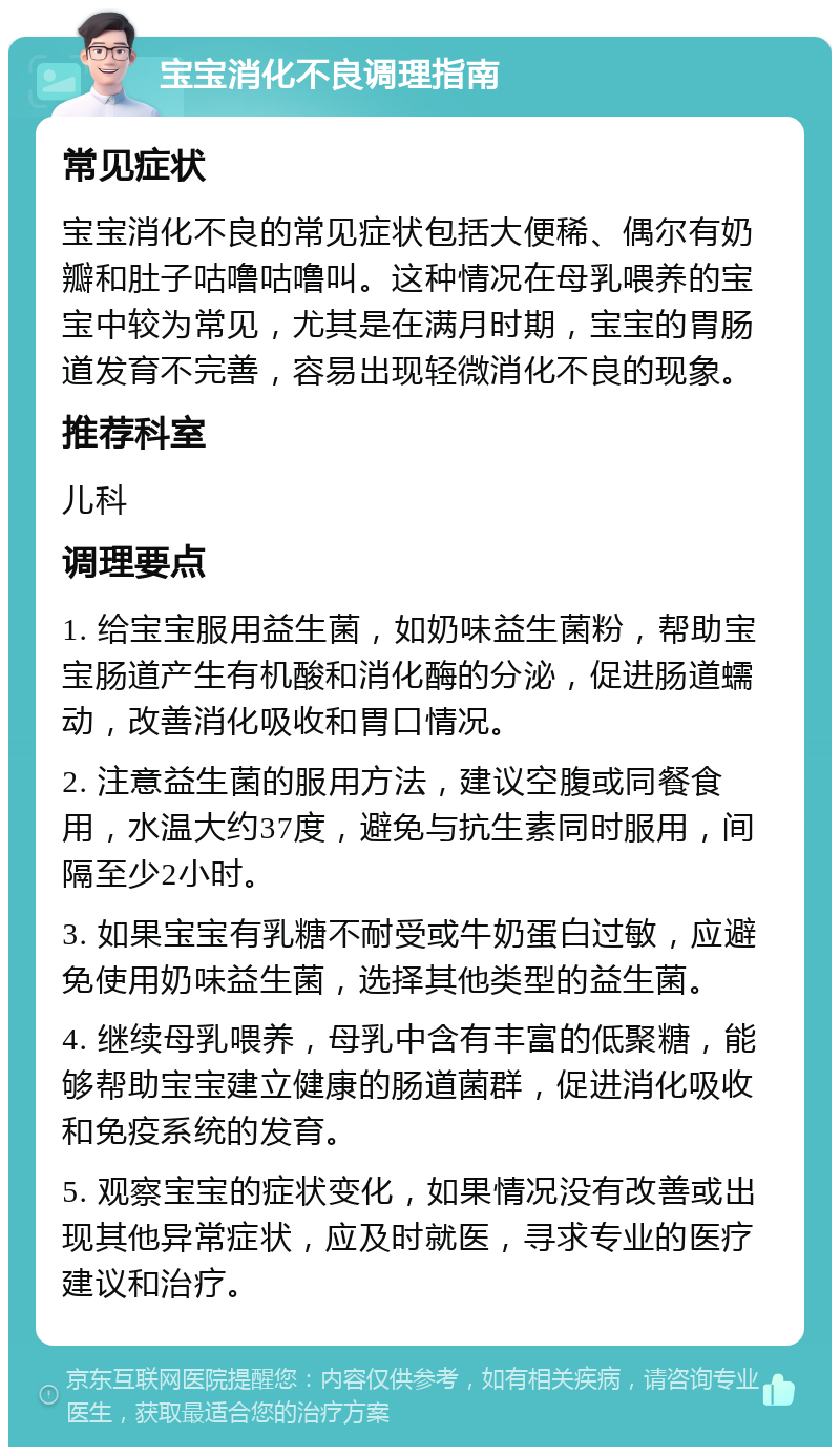 宝宝消化不良调理指南 常见症状 宝宝消化不良的常见症状包括大便稀、偶尔有奶瓣和肚子咕噜咕噜叫。这种情况在母乳喂养的宝宝中较为常见，尤其是在满月时期，宝宝的胃肠道发育不完善，容易出现轻微消化不良的现象。 推荐科室 儿科 调理要点 1. 给宝宝服用益生菌，如奶味益生菌粉，帮助宝宝肠道产生有机酸和消化酶的分泌，促进肠道蠕动，改善消化吸收和胃口情况。 2. 注意益生菌的服用方法，建议空腹或同餐食用，水温大约37度，避免与抗生素同时服用，间隔至少2小时。 3. 如果宝宝有乳糖不耐受或牛奶蛋白过敏，应避免使用奶味益生菌，选择其他类型的益生菌。 4. 继续母乳喂养，母乳中含有丰富的低聚糖，能够帮助宝宝建立健康的肠道菌群，促进消化吸收和免疫系统的发育。 5. 观察宝宝的症状变化，如果情况没有改善或出现其他异常症状，应及时就医，寻求专业的医疗建议和治疗。